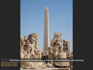 Hatshepsut’s Obelisk, Karnak
Image source:
https://commons.wikimedia.or
g/wiki/File:Karnak_Tempel_O
belisk_Hatschepsut_02.JPG
Hatshepsut erected two obelisks at Karnak, one of which is still standing
 