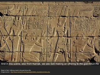 Relief of Seti I offering maat to the god Amun-Re
Image source: http://www.memphis.edu/hypostyle/reliefs_inscriptions/index.php
And in this scene, also from Karnak, we see Seti making an offering to the god Amun-Re
 