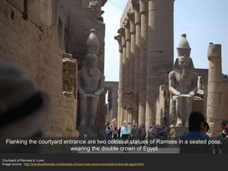 Courtyard of Ramses II, Luxor
Image source: http://travelswithsheila.com/temple-of-luxor-was-once-connected-to-karnak-egypt.html
Flanking the courtyard entrance are two colossal statues of Ramses in a seated pose,
wearing the double crown of Egypt
 