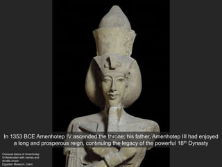 Colossal statue of Amenhotep
IV/Akhenaten with nemes and
double crown
Egyptian Museum, Cairo
In 1353 BCE Amenhotep IV ascended the throne; his father, Amenhotep III had enjoyed
a long and prosperous reign, continuing the legacy of the powerful 18th Dynasty
 