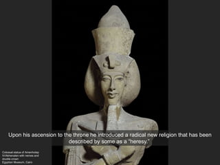 Colossal statue of Amenhotep
IV/Akhenaten with nemes and
double crown
Egyptian Museum, Cairo
Upon his ascension to the throne he introduced a radical new religion that has been
described by some as a “heresy.”
 