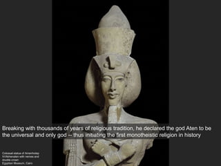 Colossal statue of Amenhotep
IV/Akhenaten with nemes and
double crown
Egyptian Museum, Cairo
Breaking with thousands of years of religious tradition, he declared the god Aten to be
the universal and only god -- thus initiating the first monotheistic religion in history
 