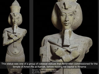 Akhenaton, from the temple of Aton, Karnak
18th Dynasty, New Kingdom, c. 1353-1335 BCE
Egyptian Museum, Cairo
This statue was one of a group of colossal statues that Akhenaten commissioned for the
temple of Amen-Re at Karnak, before moving his capital to Amarna
 