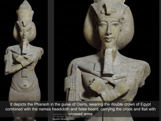 Akhenaton, from the temple of Aton, Karnak
18th Dynasty, New Kingdom, c. 1353-1335 BCE
Egyptian Museum, Cairo
It depicts the Pharaoh in the guise of Osiris, wearing the double crown of Egypt
combined with the nemes headcloth and false beard, carrying the crook and flail with
crossed arms
 