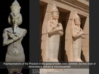 Akhenaton, from the temple of Aton, Karnak
18th Dynasty, New Kingdom, c. 1353-1335 BCE
Egyptian Museum, Cairo
Representations of the Pharaoh in the guise of Osiris were common, but the Style of
Akhenaten’s statues is unprecedented
 