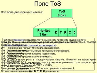 Поле ToS
Это поле делится на 6 частей: ToS
8 бит
Prioritet
3 бит
D T R C 0
Субполе Приоритет предоставляет возможность присвоить код приоритета
каждой дейтаграмме. Значения приоритетов приведены в таблице
(в сети Интернет это поле не используется).
0 Обычный уровень
1 Приоритетный
2 Немедленный
3 Срочный
4 Экстренный
5 Критичный к задержкам трафик
6 Межсетевое управление
7 Сетевое управление
Биты C, D, T и R характеризуют желание приложения относительно способа
доставки дейтаграммы.
D=1 – приложение требует минимальной задержки,
T=1 - приложение требует высокую пропускную способность,
R=1 - приложение требует высокую надежность,
C=1 - приложение требует низкую стоимость.
TOS играет важную роль в маршрутизации пакетов. Интернет не гарантирует
запрашиваемый TOS, но многие маршрутизаторы учитывают эти запросы при
выборе маршрута (протоколы OSPF и IGRP).
Только один бит из четырех в TOS может принимать значение 1.
По умолчанию значения бит D, T, R, C равны нулю.
 