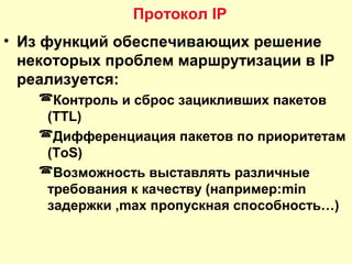 • Из функций обеспечивающих решение
некоторых проблем маршрутизации в IP
реализуется:
Контроль и сброс зацикливших пакетов
(TTL)
Дифференциация пакетов по приоритетам
(ToS)
Возможность выставлять различные
требования к качеству (например:min
задержки ,max пропускная способность…)
Протокол IP
 