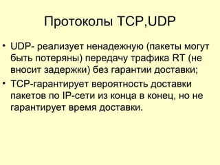Протоколы TCP,UDP
• UDP- реализует ненадежную (пакеты могут
быть потеряны) передачу трафика RT (не
вносит задержки) без гарантии доставки;
• TCP-гарантирует вероятность доставки
пакетов по IP-сети из конца в конец, но не
гарантирует время доставки.
 