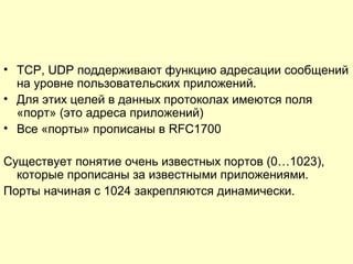 • TCP, UDP поддерживают функцию адресации сообщений
на уровне пользовательских приложений.
• Для этих целей в данных протоколах имеются поля
«порт» (это адреса приложений)
• Все «порты» прописаны в RFC1700
Существует понятие очень известных портов (0…1023),
которые прописаны за известными приложениями.
Порты начиная с 1024 закрепляются динамически.
 