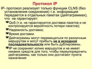IP- протокол реализует только функции CLNS (без
установления соединения) т.е. информация
передается в отдельных пакетах (дейтаграммах),
что не гарантирует:
QoS (т.е. не гарантируется доставка пакетов и не
контролируется вероятность потери пакетов);
Надежность доставки;
Время доставки.
Дейтаграммы могут перемещаться по различным
маршрутам и могут прибыть не в исходной
последовательности или быть дублированы.
IP не сохраняет копию маршрутов и не имеет
никаких средств для того, чтобы переупорядочить
дейтаграммы, как только они достигают пункта
назначения
Протокол IP
 