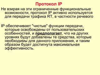 Не взирая на эти ограниченные функциональные
возможности, протокол IP активно используется
для передачи трафика RT, в частности речевого
IP обеспечивает "чистые" функции передачи,
которые освобождены от пользовательских
особенностей, и предполагает, что на других
уровнях будут добавлены те средства, которые
необходимы для данного приложения, и таким
образом будет достигнута максимальная
эффективность.
Протокол IP
 