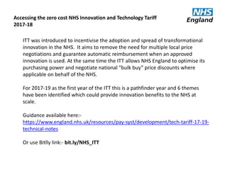ITT was introduced to incentivise the adoption and spread of transformational
innovation in the NHS. It aims to remove the need for multiple local price
negotiations and guarantee automatic reimbursement when an approved
innovation is used. At the same time the ITT allows NHS England to optimise its
purchasing power and negotiate national “bulk buy” price discounts where
applicable on behalf of the NHS.
For 2017-19 as the first year of the ITT this is a pathfinder year and 6 themes
have been identified which could provide innovation benefits to the NHS at
scale.
Guidance available here:-
https://www.england.nhs.uk/resources/pay-syst/development/tech-tariff-17-19-
technical-notes
Or use Bitlly link:- bit.ly/NHS_ITT
Accessing the zero cost NHS Innovation and Technology Tariff
2017-18
 