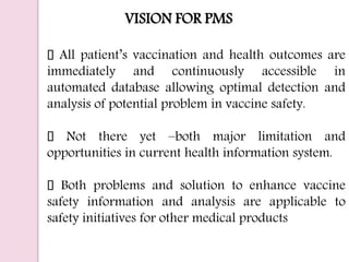 VISION FOR PMS
All patient’s vaccination and health outcomes are
immediately and continuously accessible in
automated database allowing optimal detection and
analysis of potential problem in vaccine safety.
Not there yet –both major limitation and
opportunities in current health information system.
Both problems and solution to enhance vaccine
safety information and analysis are applicable to
safety initiatives for other medical products
 