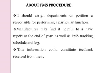ABOUT PMS PROCEDURE
It should assign departments or position a
responsible for performing a particular function.
Manufacturer may find it helpful to a have
report at the end of year, as well as PMS tracking
schedule and log.
 This information could constitute feedback
received from user .
 