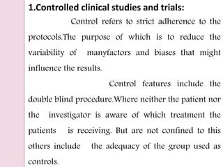 1.Controlled clinical studies and trials:
Control refers to strict adherence to the
protocols.The purpose of which is to reduce the
variability of manyfactors and biases that might
influence the results.
Control features include the
double blind procedure.Where neither the patient nor
the investigator is aware of which treatment the
patients is receiving. But are not confined to this
others include the adequacy of the group used as
controls.
 