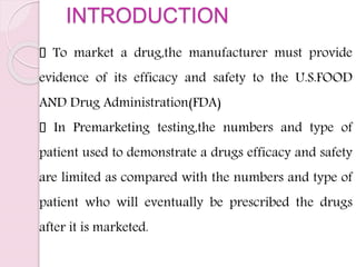 INTRODUCTION
To market a drug,the manufacturer must provide
evidence of its efficacy and safety to the U.S.FOOD
AND Drug Administration(FDA)
In Premarketing testing,the numbers and type of
patient used to demonstrate a drugs efficacy and safety
are limited as compared with the numbers and type of
patient who will eventually be prescribed the drugs
after it is marketed.
 
