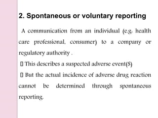 2. Spontaneous or voluntary reporting
A communication from an individual (e.g: health
care professional, consumer) to a company or
regulatory authority .
This describes a suspected adverse event(S)
But the actual incidence of adverse drug reaction
cannot be determined through spontaneous
reporting.
 