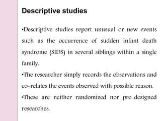 Descriptive studies
•Descriptive studies report unusual or new events
such as the occurrence of sudden infant death
syndrome (SIDS) in several siblings within a single
family.
•The researcher simply records the observations and
co-relates the events observed with possible reason.
•These are neither randomized nor pre-designed
researches.
 