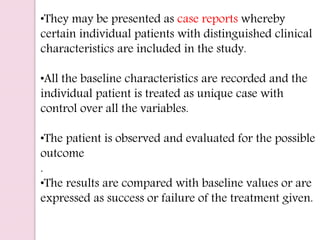 •They may be presented as case reports whereby
certain individual patients with distinguished clinical
characteristics are included in the study.
•All the baseline characteristics are recorded and the
individual patient is treated as unique case with
control over all the variables.
•The patient is observed and evaluated for the possible
outcome
.
•The results are compared with baseline values or are
expressed as success or failure of the treatment given.
 