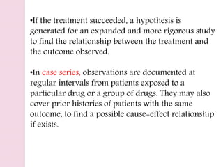 •If the treatment succeeded, a hypothesis is
generated for an expanded and more rigorous study
to find the relationship between the treatment and
the outcome observed.
•In case series, observations are documented at
regular intervals from patients exposed to a
particular drug or a group of drugs. They may also
cover prior histories of patients with the same
outcome, to find a possible cause-effect relationship
if exists.
 