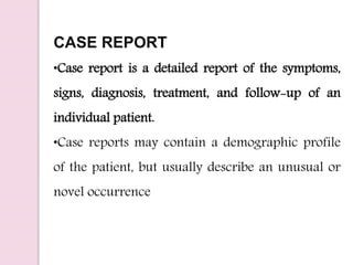 CASE REPORT
•Case report is a detailed report of the symptoms,
signs, diagnosis, treatment, and follow-up of an
individual patient.
•Case reports may contain a demographic profile
of the patient, but usually describe an unusual or
novel occurrence
 
