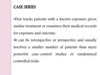 CASE SERIES
•That tracks patients with a known exposure given
similar treatment or examines their medical records
for exposure and outcome.
•It can be retrospective or prospective and usually
involves a smaller number of patients than more
powerful case-control studies or randomized
controlled trials.
 