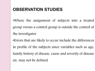OBSERVATION STUDIES
•Where the assignment of subjects into a treated
group versus a control group is outside the control of
the investigator
•Errors that are likely to occur include the differences
in profile of the subjects since variables such as age,
family history of disease, cause and severity of disease
etc. may not be defined.
 