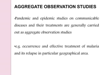 AGGREGATE OBSERVATION STUDIES
•Pandemic and epidemic studies on communicable
diseases and their treatments are generally carried
out as aggregate observation studies
•e.g. occurrence and effective treatment of malaria
and its relapse in particular geographical area.
 