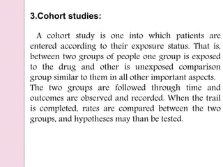 3.Cohort studies:
A cohort study is one into which patients are
entered according to their exposure status. That is,
between two groups of people one group is exposed
to the drug and other is unexposed comparison
group similar to them in all other important aspects.
The two groups are followed through time and
outcomes are observed and recorded. When the trail
is completed, rates are compared between the two
groups, and hypotheses may than be tested.
 