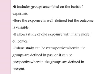 •It includes groups assembled on the basis of
exposure.
•Here the exposure is well-defined but the outcome
is variable.
•It allows study of one exposure with many more
outcomes.
•Cohort study can be retrospectivewherein the
groups are defined in past or it can be
prospectivewherein the groups are defined in
present.
 