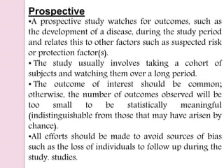 Prospective
•A prospective study watches for outcomes, such as
the development of a disease, during the study period
and relates this to other factors such as suspected risk
or protection factor(s).
• The study usually involves taking a cohort of
subjects and watching them over a long period.
• The outcome of interest should be common;
otherwise, the number of outcomes observed will be
too small to be statistically meaningful
(indistinguishable from those that may have arisen by
chance).
•All efforts should be made to avoid sources of bias
such as the loss of individuals to follow up during the
study. studies.
 