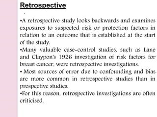 .
Retrospective
•A retrospective study looks backwards and examines
exposures to suspected risk or protection factors in
relation to an outcome that is established at the start
of the study.
•Many valuable case-control studies, such as Lane
and Claypon's 1926 investigation of risk factors for
breast cancer, were retrospective investigations.
• Most sources of error due to confounding and bias
are more common in retrospective studies than in
prospective studies.
•For this reason, retrospective investigations are often
criticised.
 
