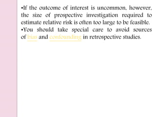 •If the outcome of interest is uncommon, however,
the size of prospective investigation required to
estimate relative risk is often too large to be feasible.
•You should take special care to avoid sources
of bias and confounding in retrospective studies.
 