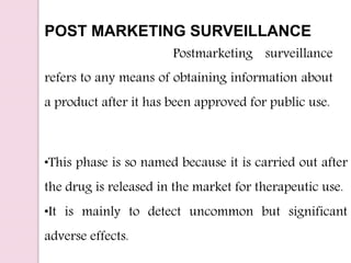 POST MARKETING SURVEILLANCE
Postmarketing surveillance
refers to any means of obtaining information about
a product after it has been approved for public use.
•This phase is so named because it is carried out after
the drug is released in the market for therapeutic use.
•It is mainly to detect uncommon but significant
adverse effects.
 