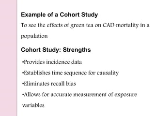 Example of a Cohort Study
To see the effects of green tea on CAD mortality in a
population
•Provides incidence data
•Establishes time sequence for causality
•Eliminates recall bias
•Allows for accurate measurement of exposure
variables
Cohort Study: Strengths
 