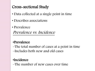 Cross-sectional Study
• Data collected at a single point in time
• Describes associations
• Prevalence
Prevalence vs. Incidence
•Prevalence
–The total number of cases at a point in time
–Includes both new and old cases
•Incidence
–The number of new cases over time
 