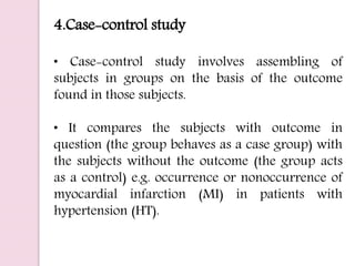 4.Case-control study
• Case-control study involves assembling of
subjects in groups on the basis of the outcome
found in those subjects.
• It compares the subjects with outcome in
question (the group behaves as a case group) with
the subjects without the outcome (the group acts
as a control) e.g. occurrence or nonoccurrence of
myocardial infarction (MI) in patients with
hypertension (HT).
 
