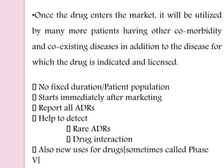 •Once the drug enters the market, it will be utilized
by many more patients having other co-morbidity
and co-existing diseases in addition to the disease for
which the drug is indicated and licensed.
No fixed duration/Patient population
Starts immediately after marketing
Report all ADRs
Help to detect
Rare ADRs
Drug interaction
Also new uses for drugs[sometimes called Phase
V]
 