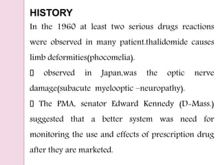 HISTORY
In the 1960 at least two serious drugs reactions
were observed in many patient.thalidomide causes
limb deformities(phocomelia).
observed in Japan,was the optic nerve
damage(subacute myelooptic –neuropathy).
The PMA, senator Edward Kennedy (D-Mass.)
suggested that a better system was need for
monitoring the use and effects of prescription drug
after they are marketed.
 