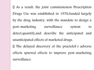 As a result, the joint commissionon Prescription
Drugs Use was established in 1976,funded largely
by the drug industry, with the mandate to design a
post-marketing surveillance system to
detect,quantify,and describe the anticipated and
unanticipated effects of marketed drugs.
The delayed discovery of the practolol`s adverse
effects spurred effects to improve post-marketing
surveillance.
 