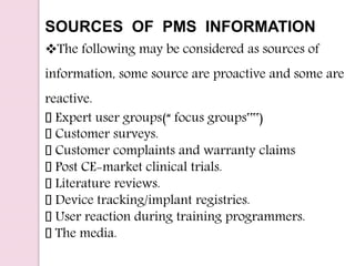 SOURCES OF PMS INFORMATION
The following may be considered as sources of
information, some source are proactive and some are
reactive.
Expert user groups(“ focus groups‟‟)
Customer surveys.
Customer complaints and warranty claims
Post CE-market clinical trials.
Literature reviews.
Device tracking/implant registries.
User reaction during training programmers.
The media.
 