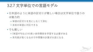 3.2.7 文字単位での言語モデル
• 日本語のように単語の区切りが難しい場合は文字単位で扱うの
は魅力的
• 単語の区切りを気にしなくて済む
• 未知の単語に対応できる
• でも難しい
• (単語や句などの)長い依存関係を学習する必要がある
• 系列長が長くなるので中間層の計算が大変になる
 