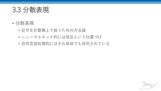 3.3 分散表現
• 分散表現
• 記号を計算機上で扱うための方法論
• ニューラルネット的には部品という位置づけ
• 自然言語処理的にはそれ単体でも研究されている
 
