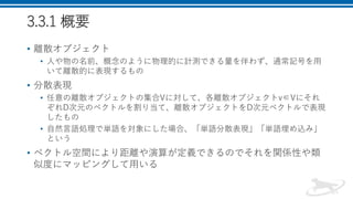 3.3.1 概要
• 離散オブジェクト
• 人や物の名前、概念のように物理的に計測できる量を伴わず、通常記号を用
いて離散的に表現するもの
• 分散表現
• 任意の離散オブジェクトの集合Vに対して、各離散オブジェクトv∈Vにそれ
ぞれD次元のベクトルを割り当て、離散オブジェクトをD次元ベクトルで表現
したもの
• 自然言語処理で単語を対象にした場合、「単語分散表現」「単語埋め込み」
という
• ベクトル空間により距離や演算が定義できるのでそれを関係性や類
似度にマッピングして用いる
 