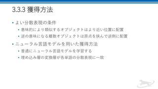 3.3.3 獲得方法
• よい分散表現の条件
• 意味的により類似するオブジェクトはより近い位置に配置
• 逆の意味になる離散オブジェクトは原点を挟んで逆側に配置
• ニューラル言語モデルを用いた獲得方法
• 普通にニューラル言語モデルを学習する
• 埋め込み層の変換層が各単語の分散表現に一致
 
