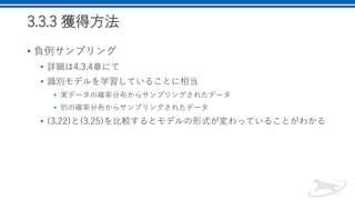 3.3.3 獲得方法
• 負例サンプリング
• 詳細は4.3.4章にて
• 識別モデルを学習していることに相当
• 実データの確率分布からサンプリングされたデータ
• 別の確率分布からサンプリングされたデータ
• (3.22)と(3.25)を比較するとモデルの形式が変わっていることがわかる
 