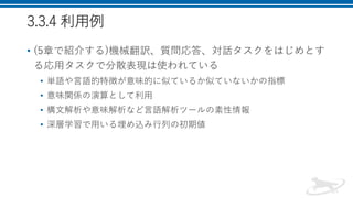 3.3.4 利用例
• (5章で紹介する)機械翻訳、質問応答、対話タスクをはじめとす
る応用タスクで分散表現は使われている
• 単語や言語的特徴が意味的に似ているか似ていないかの指標
• 意味関係の演算として利用
• 構文解析や意味解析など言語解析ツールの素性情報
• 深層学習で用いる埋め込み行列の初期値
 