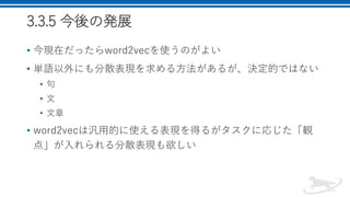 3.3.5 今後の発展
• 今現在だったらword2vecを使うのがよい
• 単語以外にも分散表現を求める方法があるが、決定的ではない
• 句
• 文
• 文章
• word2vecは汎用的に使える表現を得るがタスクに応じた「観
点」が入れられる分散表現も欲しい
 