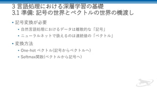 3 言語処理における深層学習の基礎
3.1 準備: 記号の世界とベクトルの世界の橋渡し
• 記号変換が必要
• 自然言語処理におけるデータは離散的な「記号」
• ニューラルネットで扱えるのは連続値の「ベクトル」
• 変換方法
• One-hot ベクトル(記号からベクトルへ)
• Softmax関数(ベクトルから記号へ)
 