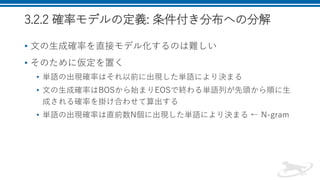 3.2.2 確率モデルの定義: 条件付き分布への分解
• 文の生成確率を直接モデル化するのは難しい
• そのために仮定を置く
• 単語の出現確率はそれ以前に出現した単語により決まる
• 文の生成確率はBOSから始まりEOSで終わる単語列が先頭から順に生
成される確率を掛け合わせて算出する
• 単語の出現確率は直前数N個に出現した単語により決まる ← N-gram
 